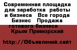 Современная площадка для заработка, работы и бизнеса - Все города Бизнес » Продажа готового бизнеса   . Крым,Приморский